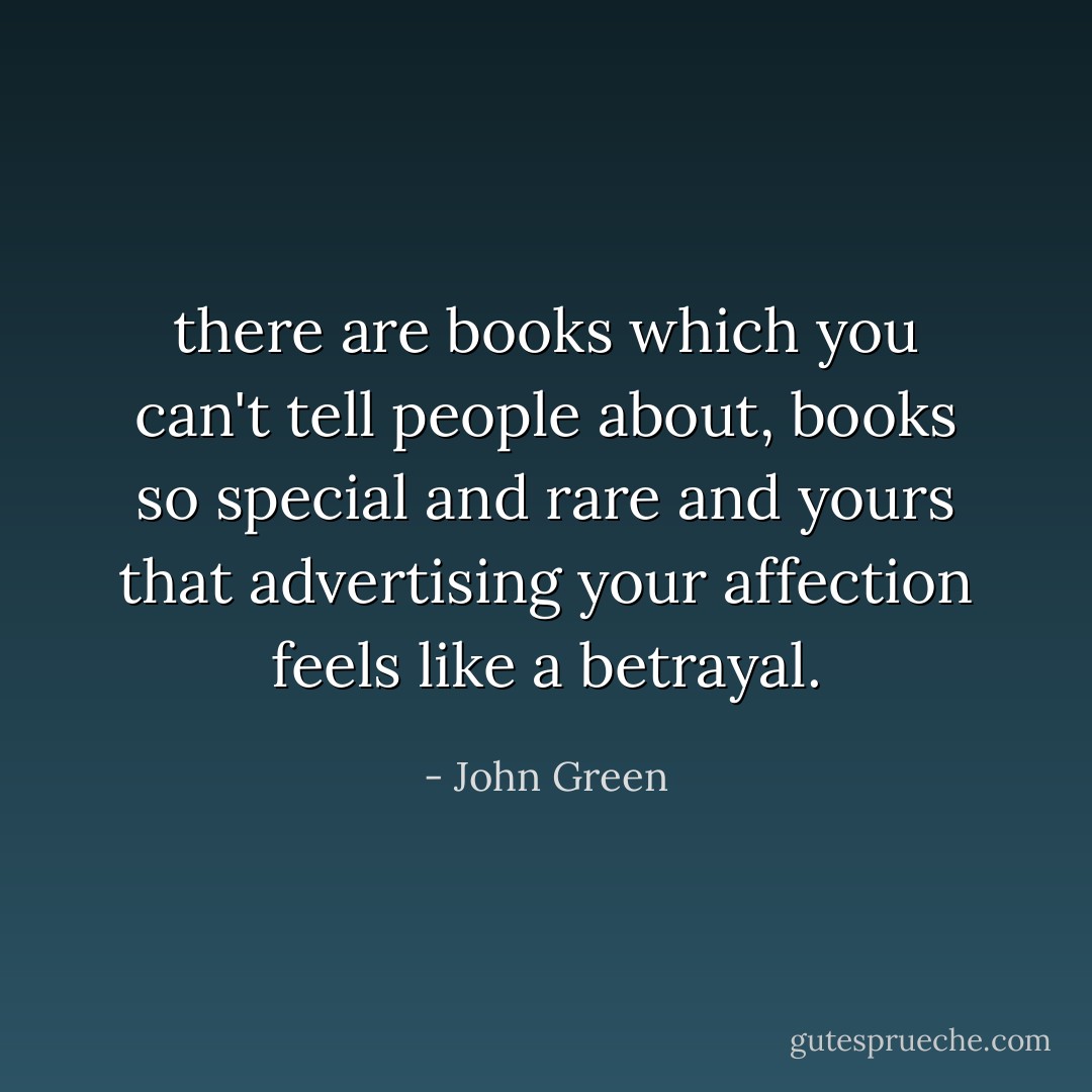 there are books which you can't tell people about, books so special and rare and yours that advertising your affection feels like a betrayal. - John Green
