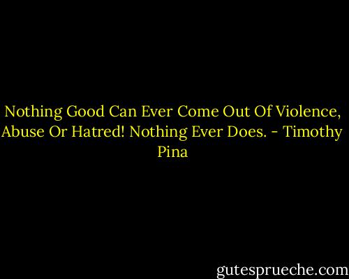 Nothing Good Can Ever Come Out Of Violence, Abuse Or Hatred!<br />Nothing Ever Does. - Timothy Pina