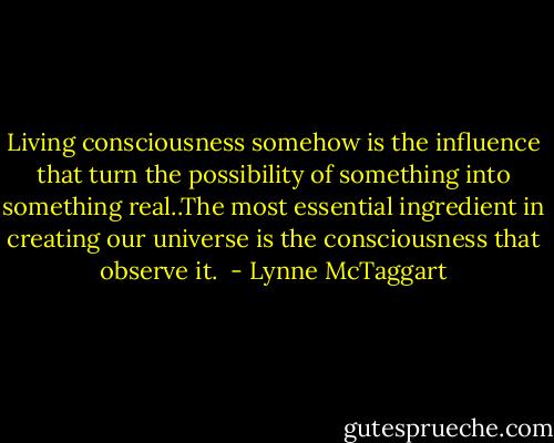Living consciousness somehow is the influence that turn the possibility of something into something real..The most essential ingredient in creating our universe is the consciousness that observe it.  - Lynne McTaggart