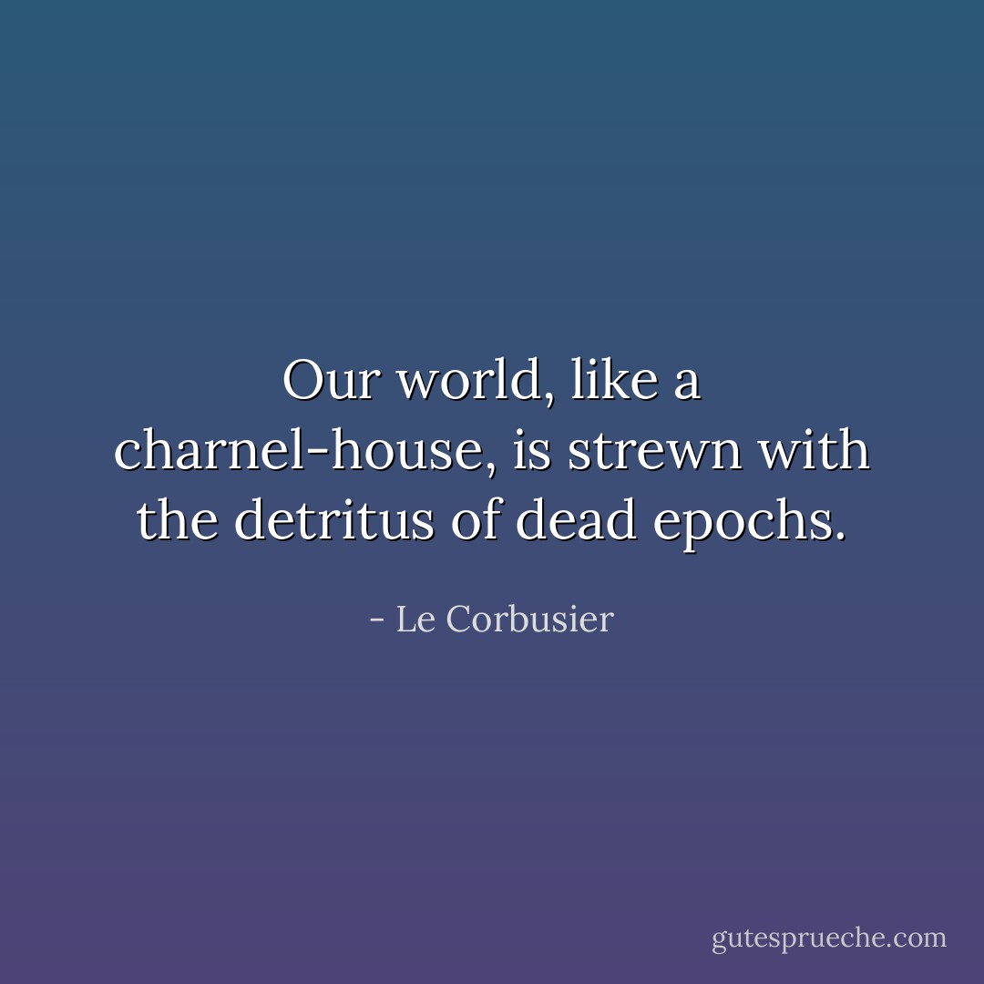 Our world, like a charnel-house, is strewn with the detritus of dead epochs. - Le Corbusier