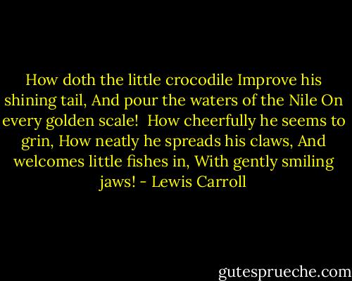How doth the little crocodile<br />Improve his shining tail,<br />And pour the waters of the Nile<br />On every golden scale!<br /><br />How cheerfully he seems to grin,<br />How neatly he spreads his claws,<br />And welcomes little fishes in,<br />With gently smiling jaws! - Lewis Carroll
