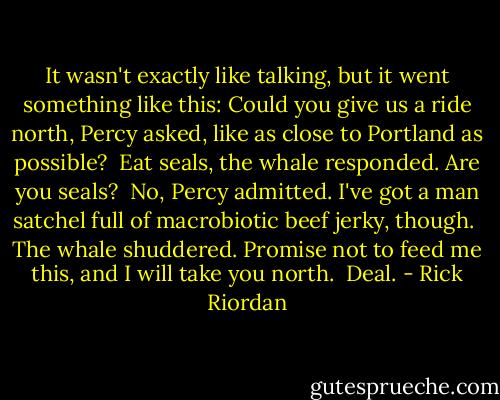 It wasn't exactly like talking, but it went something like this: Could you give us a ride north, Percy asked, like as close to Portland as possible?<br /><br />Eat seals, the whale responded. Are you seals?<br /><br />No, Percy admitted. I've got a man satchel full of macrobiotic beef jerky, though.<br /><br />The whale shuddered. Promise not to feed me this, and I will take you north.<br /><br />Deal. - Rick Riordan