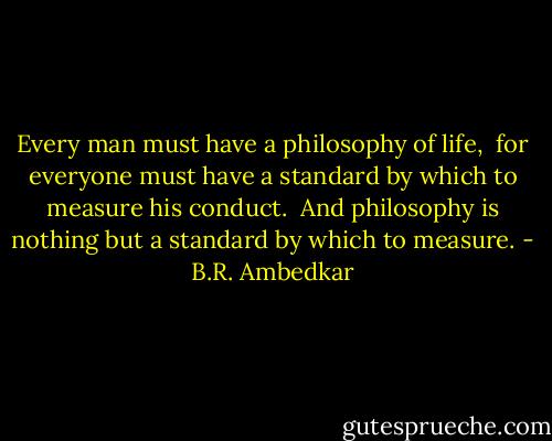 Every man must have a philosophy of life, <br />for everyone must have a standard by which to measure his conduct. <br />And philosophy is nothing but a standard by which to measure. - B.R. Ambedkar