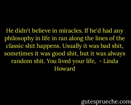He didn't believe in miracles. If he'd had any philosophy in life in ran along the lines of the classic shit happens. Usually it was bad shit, sometimes it was good shit, but it was always random shit. You lived your life,  - Linda Howard