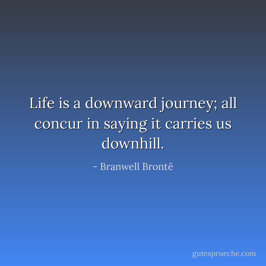 Life is a downward journey; all concur in saying it carries us downhill. - Branwell Brontë
