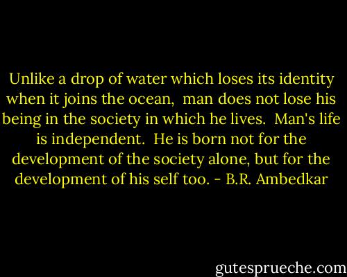 Unlike a drop of water which loses its identity when it joins the ocean, <br />man does not lose his being in the society in which he lives. <br />Man's life is independent. <br />He is born not for the development of the society alone, but for the development of his self too. - B.R. Ambedkar