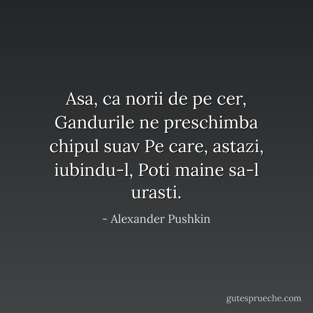Asa, ca norii de pe cer,<br />Gandurile ne preschimba chipul suav<br />Pe care, astazi, iubindu-l,<br />Poti maine sa-l urasti. - Alexander Pushkin