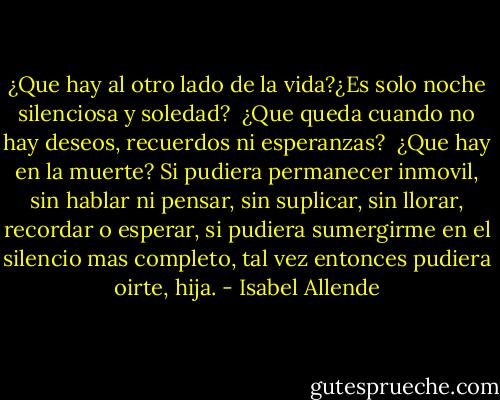 ¿Que hay al otro lado de la vida?¿Es solo noche silenciosa y soledad? <br />¿Que queda cuando no hay deseos, recuerdos ni esperanzas? <br />¿Que hay en la muerte? Si pudiera permanecer inmovil, sin hablar ni pensar, sin suplicar, sin llorar, recordar o esperar, si pudiera sumergirme en el silencio mas completo, tal vez entonces pudiera oirte, hija. - Isabel Allende