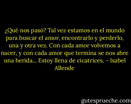 ¿Qué nos pasó? Tal vez estamos en el mundo para buscar el amor, encontrarlo y perderlo, una y otra vez. Con cada amor volvemos a nacer, y con cada amor que termina se nos abre una herida... Estoy llena de cicatrices. - Isabel Allende