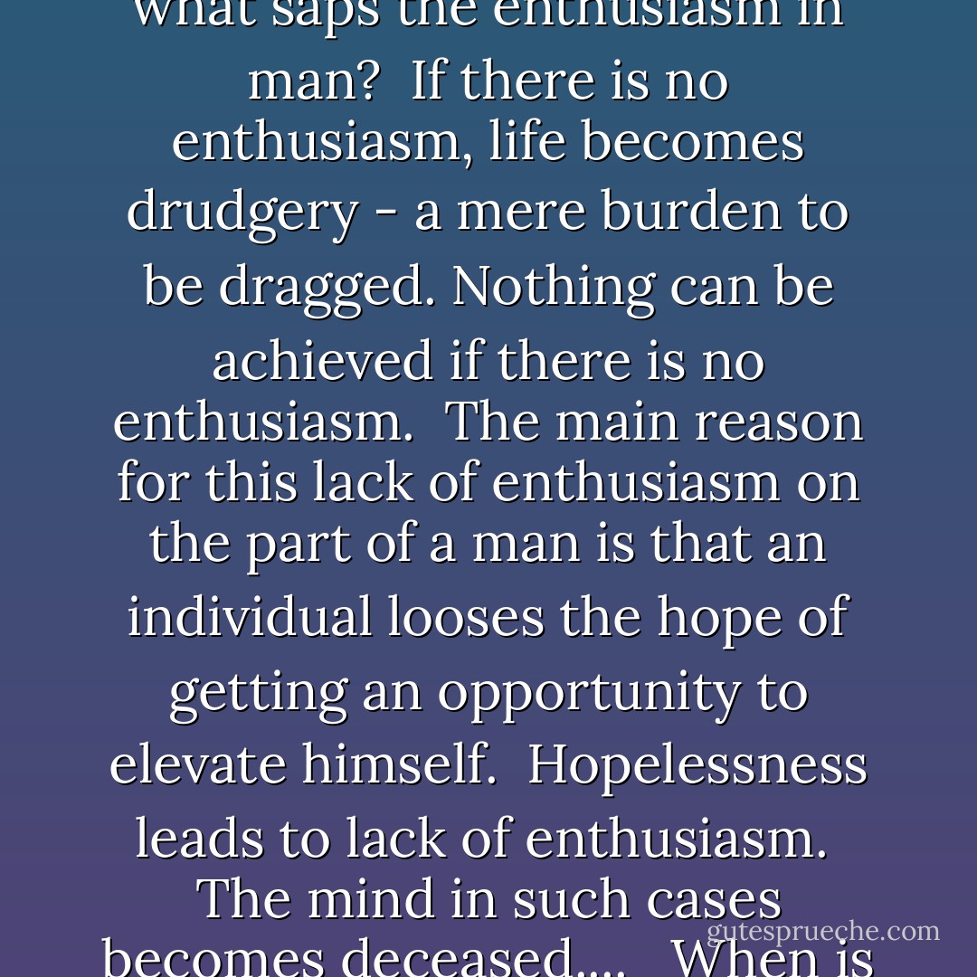 Why does a human body become deceased?<br />The reason is that as long as the human body is not free from suffering, mind cannot be happy. <br />If a man lacks enthusiasm, either his body or mind is in a deceased condition.... <br /><br />Now what saps the enthusiasm in man? <br />If there is no enthusiasm, life becomes drudgery - a mere burden to be dragged. Nothing can be achieved if there is no enthusiasm. <br />The main reason for this lack of enthusiasm on the part of a man is that an individual looses the hope of getting an opportunity to elevate himself. <br />Hopelessness leads to lack of enthusiasm. <br />The mind in such cases becomes deceased.... <br /><br />When is enthusiasm created? <br />When one breaths an atmosphere where one is sure of getting the legitimate reward for one's labor, only then one feels enriched by enthusiasm and inspiration. - B.R. Ambedkar