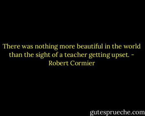 There was nothing more beautiful in the world than the sight of a teacher getting upset. - Robert Cormier