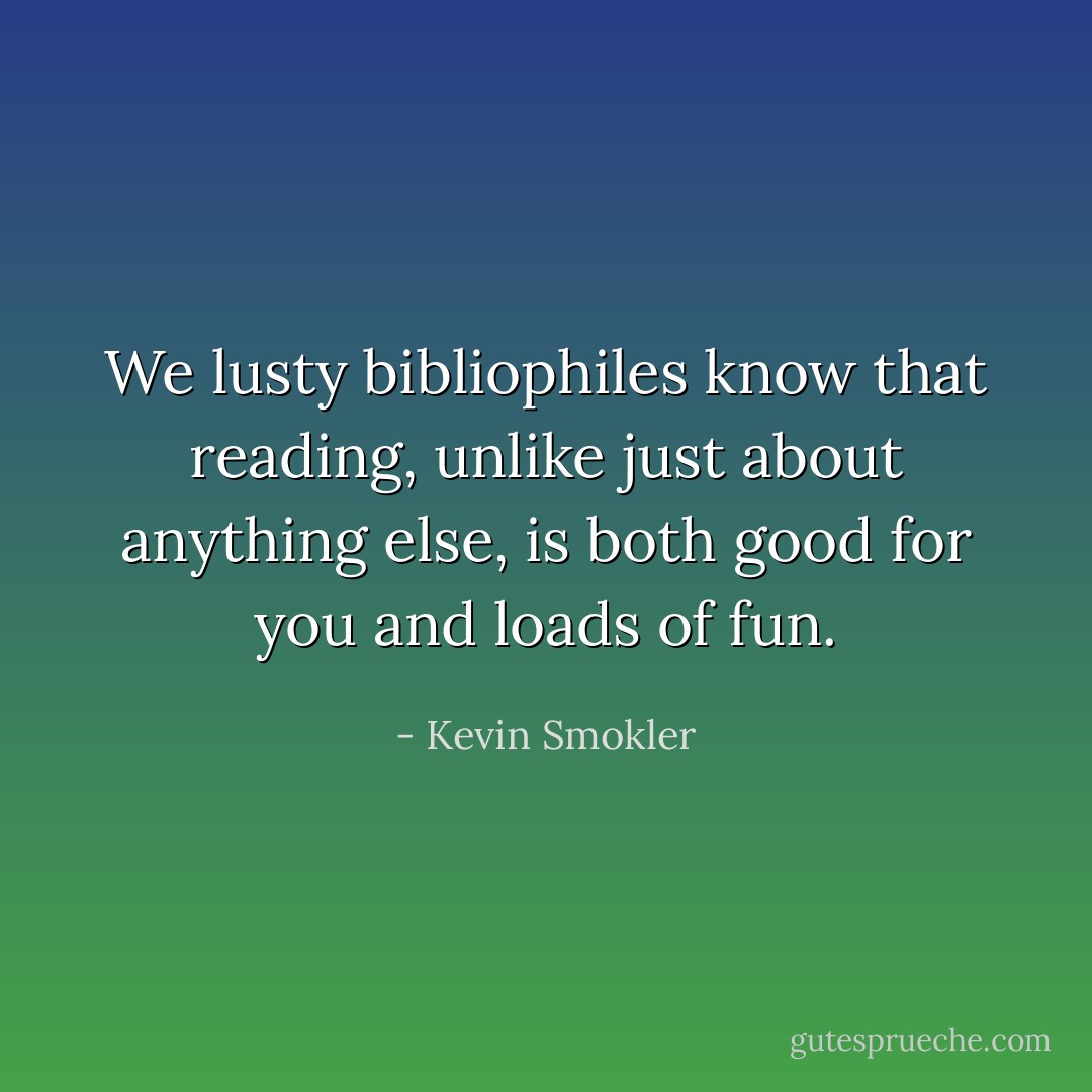 We lusty bibliophiles know that reading, unlike just about anything else, is both good for you and loads of fun. - Kevin Smokler