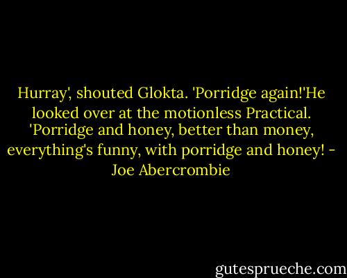 Hurray', shouted Glokta. 'Porridge again!'He looked over at the motionless Practical. 'Porridge and honey, better than money, everything's funny, with porridge and honey! - Joe Abercrombie