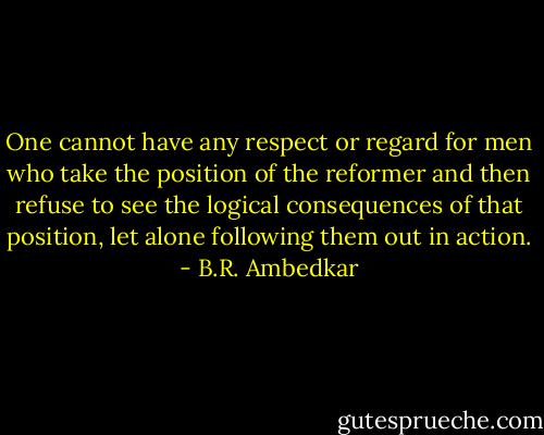 One cannot have any respect or regard for men who take the position of the reformer and then refuse to see the logical consequences of that position, let alone following them out in action. - B.R. Ambedkar