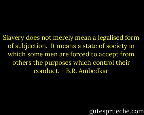 Slavery does not merely mean a legalised form of subjection. <br />It means a state of society in which some men are forced to accept from others the purposes which control their conduct. - B.R. Ambedkar