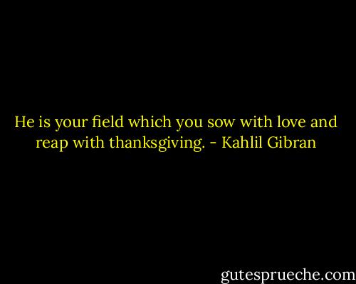 He is your field which you sow with love and reap with thanksgiving. - Kahlil Gibran