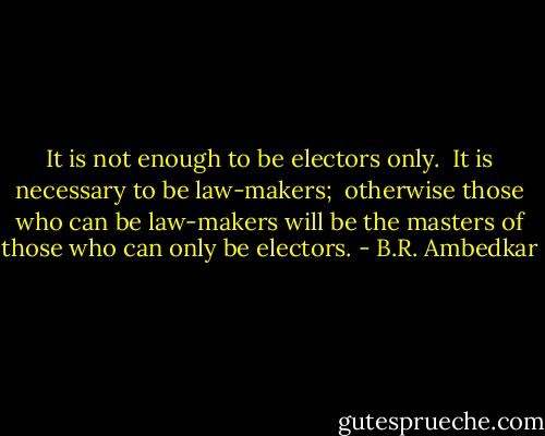 It is not enough to be electors only. <br />It is necessary to be law-makers; <br />otherwise those who can be law-makers will be the masters of those who can only be electors. - B.R. Ambedkar