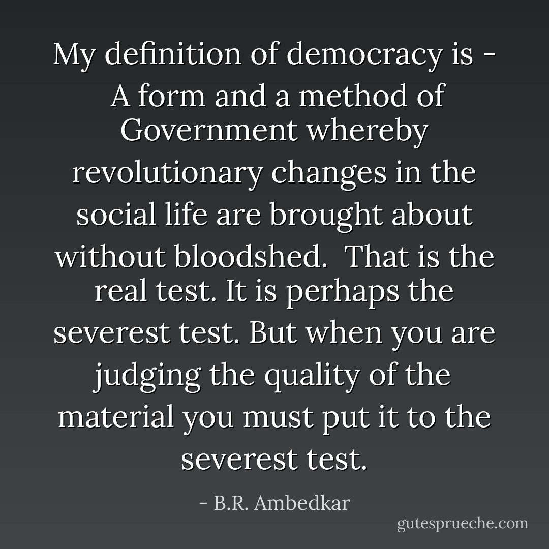 My definition of democracy is - <br />A form and a method of Government whereby revolutionary changes in the social life are brought about without bloodshed. <br />That is the real test. It is perhaps the severest test. But when you are judging the quality of the material you must put it to the severest test. - B.R. Ambedkar