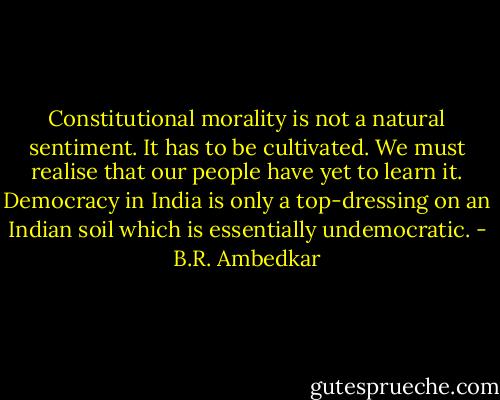 Constitutional morality is not a natural sentiment. It has to be cultivated. We must realise that our people have yet to learn it. Democracy in India is only a top-dressing on an Indian soil which is essentially undemocratic. - B.R. Ambedkar