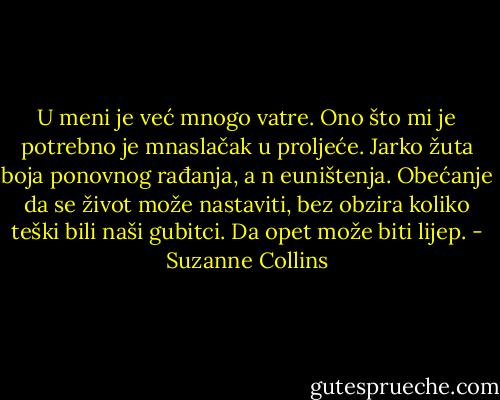 U meni je već mnogo vatre. Ono što mi je potrebno je mnaslačak u proljeće. Jarko žuta boja ponovnog rađanja, a n euništenja. Obećanje da se život može nastaviti, bez obzira koliko teški bili naši gubitci. Da opet može biti lijep. - Suzanne Collins