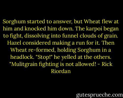 Sorghum started to answer, but Wheat flew at him and knocked him down. The karpoi began to fight, dissolving into funnel clouds of grain. Hazel considered making a run for it. Then Wheat re-formed, holding Sorghum in a headlock. "Stop!" he yelled at the others. "Mulitgrain fighting is not allowed! - Rick Riordan