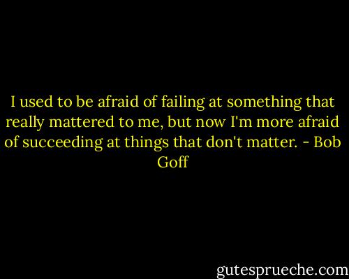 I used to be afraid of failing at something that really mattered to me, but now I'm more afraid of succeeding at things that don't matter. - Bob Goff