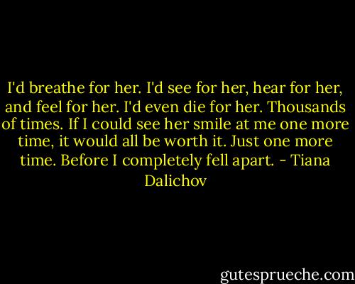 I'd breathe for her. I'd see for her, hear for her, and feel for her. I'd even die for her. Thousands of times. If I could see her smile at me one more time, it would all be worth it. Just one more time. Before I completely fell apart. - Tiana Dalichov