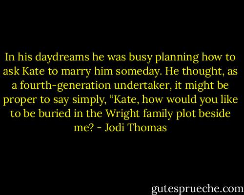 In his daydreams he was busy planning how to ask Kate to marry him someday. He thought, as a fourth-generation undertaker, it might be proper to say simply, “Kate, how would you like to be buried in the Wright family plot beside me? - Jodi Thomas