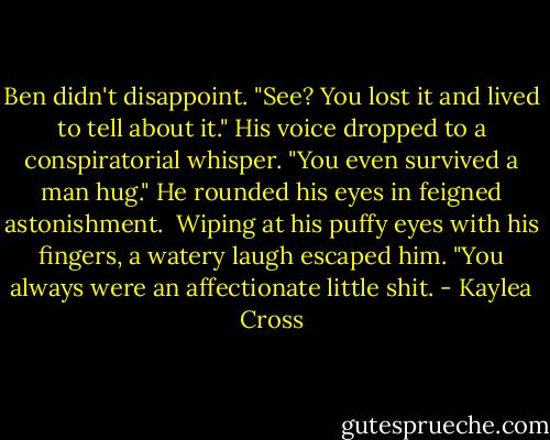 Ben didn't disappoint. "See? You lost it and lived to tell about it." His voice dropped to a conspiratorial whisper. "You even survived a man hug." He rounded his eyes in feigned astonishment. <br />Wiping at his puffy eyes with his fingers, a watery laugh escaped him. "You always were an affectionate little shit. - Kaylea Cross