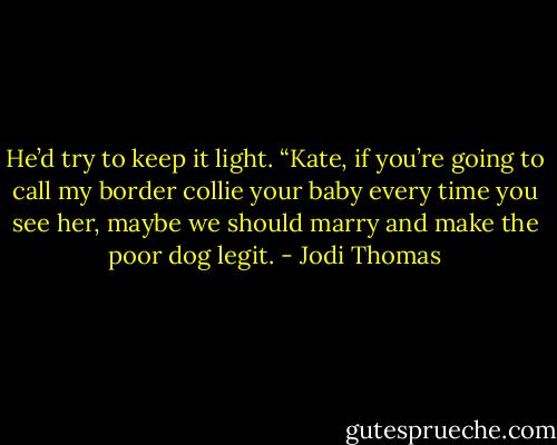 He’d try to keep it light. “Kate, if you’re going to call my border collie your baby every time you see her, maybe we should marry and make the poor dog legit. - Jodi Thomas