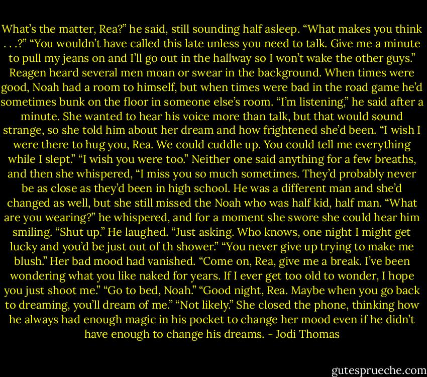 What’s the matter, Rea?” he said, still sounding half asleep.<br />“What makes you think . . .?”<br />“You wouldn’t have called this late unless you need to talk. Give me a minute to pull my jeans on and I’ll go out in the hallway so I won’t wake the other guys.”<br />Reagen heard several men moan or swear in the background. When times were good, Noah had a room to himself, but when times were bad in the road game he’d sometimes bunk on the floor in someone else’s room.<br />“I’m listening,” he said after a minute.<br />She wanted to hear his voice more than talk, but that would sound strange, so she told him about her dream and how frightened she’d been.<br />“I wish I were there to hug you, Rea. We could cuddle up. You could tell me everything while I slept.”<br />“I wish you were too.” Neither one said anything for a few breaths, and then she whispered, “I miss you so much sometimes. They’d probably never be as close as they’d been in high school. He was a different man and she’d changed as well, but she still missed the Noah who was half kid, half man.<br />“What are you wearing?” he whispered, and for a moment she swore she could hear him smiling.<br />“Shut up.”<br />He laughed. “Just asking. Who knows, one night I might get lucky and you’d be just out of th shower.”<br />“You never give up trying to make me blush.” Her bad mood had vanished.<br />“Come on, Rea, give me a break. I’ve been wondering what you like naked for years. If I ever get too old to wonder, I hope you just shoot me.”<br />“Go to bed, Noah.”<br />“Good night, Rea. Maybe when you go back to dreaming, you’ll dream of me.”<br />“Not likely.” She closed the phone, thinking how he always had enough magic in his pocket to change her mood even if he didn’t have enough to change his dreams. - Jodi Thomas