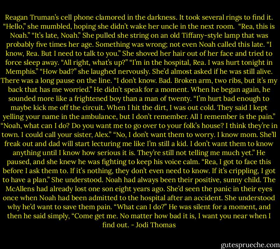 Reagan Truman’s cell phone clamored in the darkness. It took several rings to find it.<br />“Hello,” she mumbled, hoping she didn’t wake her uncle in the next room. <br />“Rea, this is Noah.”<br />“It’s late, Noah.” She pulled she string on an old Tiffany-style lamp that was probably five times her age. Something was wrong; not even Noah called this late.<br />“I know, Rea. But I need to talk to you.”<br />She shoved her hair out of her face and tried to force sleep away. “All right, what’s up?”<br />“I’m in the hospital, Rea. I was hurt tonight in Memphis.”<br />“How bad?” she laughed nervously. She’d almost asked if he was still alive. There was a long pause on the line. “I don’t know. Bad. Broken arm, two ribs, but it’s my back that has me worried.” He didn’t speak for a moment. When he began again, he sounded more like a frightened boy than a man of twenty. “I’m hurt bad enough to maybe kick me off the circuit. When I hit the dirt, I was out cold. They said I kept yelling your name in the ambulance, but I don’t remember. All I remember is the pain.”<br />“Noah, what can I do? Do you want me to go over to your folk’s house? I think they’re in town. I could call your sister, Alex.”<br />“No, I don’t want them to worry. I know mom. She’ll freak out and dad will start lecturing me like I’m still a kid. I don’t want them to know anything until I know how serious it is. They’re still not telling me much yet.” He paused, and she knew he was fighting to keep his voice calm. “Rea, I got to face this before I ask them to. If it’s nothing, they don’t even need to know. If it’s crippling, I got to have a plan.”<br />She understood. Noah had always been their positive, sunny child. The McAllens had already lost one son eight years ago. She’d seen the panic in their eyes once when Noah had been admitted to the hospital after an accident. She understood why he’d want to save them pain.<br />“What can I do?”<br />He was silent for a moment, and then he said simply, “Come get me. No matter how bad it is, I want you near when I find out. - Jodi Thomas