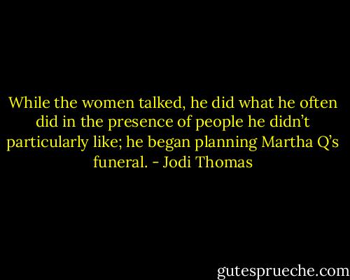 While the women talked, he did what he often did in the presence of people he didn’t particularly like; he began planning Martha Q’s funeral. - Jodi Thomas