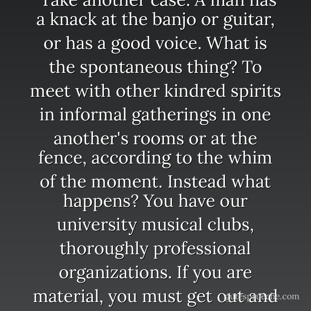What would be the natural thing? A man goes to college. He works as he wants to work, he plays as he wants to play, he exercises for the fun of the game, he makes friends where he wants to make them, he is held in by no fear of criticism above, for the class ahead of him has nothing to do with his standing in his own class. Everything he does has the one vital quality: it is spontaneous. That is the flame of youth itself. Now, what really exists?"<br /><br />"...I say our colleges to-day are business colleges—Yale more so, perhaps, because it is more sensitively American. Let's take up any side of our life here. Begin with athletics. What has become of the natural, spontaneous joy of contest? Instead you have one of the most perfectly organized business systems for achieving a required result—success. Football is driving, slavish work; there isn't one man in twenty who gets any real pleasure out of it. Professional baseball is not more rigorously disciplined and driven than our 'amateur' teams. Add the crew and the track. Play, the fun of the thing itself, doesn't exist; and why? Because we have made a business out of it all, and the college is scoured for material, just as drummers are sent out to bring in business.<br /><br />"Take another case. A man has a knack at the banjo or guitar, or has a good voice. What is the spontaneous thing? To meet with other kindred spirits in informal gatherings in one another's rooms or at the fence, according to the whim of the moment. Instead what happens? You have our university musical clubs, thoroughly professional organizations. If you are material, you must get out and begin to work for them—coach with a professional coach, make the Apollo clubs, and, working on, some day in junior year reach the varsity organization and go out on a professional tour. Again an organization conceived on business lines.<br /><br />"The same is true with the competition for our papers: the struggle for existence outside in a business world is not one whit more intense than the struggle to win out in the <i>News</i> or <i>Lit</i> competition. We are like a beef trust, with every by-product organized, down to the last possibility. You come to Yale—what is said to you? 'Be natural, be spontaneous, revel in a certain freedom, enjoy a leisure you'll never get again, browse around, give your imagination a chance, see every one, rub wits with every one, get to know yourself.'<br /><br />"Is that what's said? No. What are you told, instead? 'Here are twenty great machines that need new bolts and wheels. Get out and work. Work harder than the next man, who is going to try to outwork you. And, in order to succeed, work at only one thing. You don't count—everything for the college.' Regan says the colleges don't represent the nation; I say they don't even represent the individual. - Owen   Johnson
