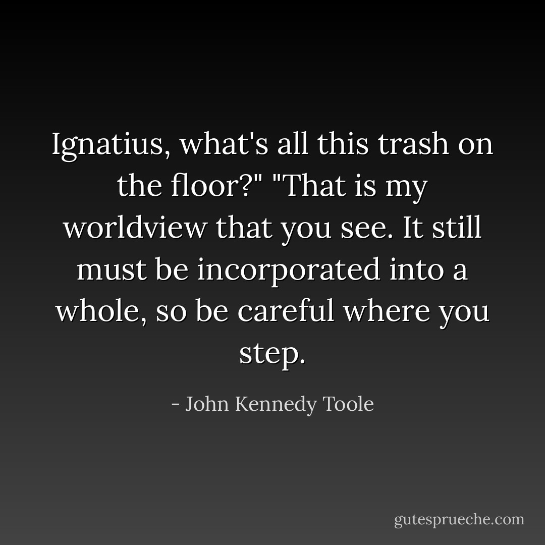Ignatius, what's all this trash on the floor?"<br />"That is my worldview that you see. It still must be incorporated into a whole, so be careful where you step. - John Kennedy Toole