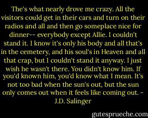 The's what nearly drove me crazy. All the visitors could get in their cars and turn on their radios and all and then go someplace nice for dinner-- everybody except Allie. I couldn't stand it. I know it's only his body and all that's in the cemetery, and his soul's in Heaven and all that crap, but I couldn't stand it anyway. I just wish he wasn't there. You didn't know him. If you'd known him, you'd know what I mean. It's not too bad when the sun's out, but the sun only comes out when it feels like coming out. - J.D. Salinger