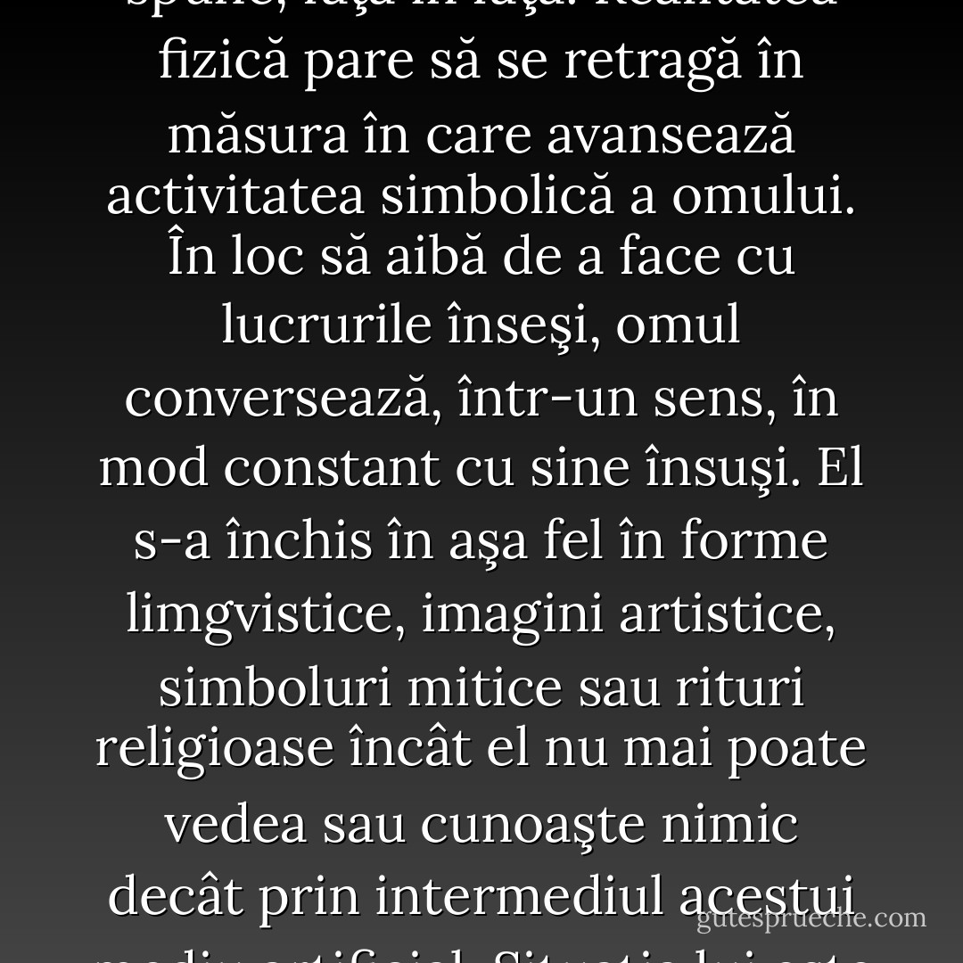 Omul nu mai trăieşte într-un univers pur fizic, ci trăieşte într-un univers simbolic. Limbajul, mitul, arta şi religia sunt părţi ale acestui univers. Ele sunt firele diferite care ţes reţeaua simbolică, ţesătura încâlcită a experienţei umane. […]. Omul nu mai înfruntă realitatea în mod nemijlocit, el nu o poate vedea, cum se spune, faţa în faţă. Realitatea fizică pare să se retragă în măsura în care avansează activitatea simbolică a omului. În loc să aibă de a face cu lucrurile înseşi, omul conversează, într-un sens, în mod constant cu sine însuşi. El s-a închis în aşa fel în forme limgvistice, imagini artistice, simboluri mitice sau rituri religioase încât el nu mai poate vedea sau cunoaşte nimic decât prin intermediul acestui mediu artificial. Situaţia lui este aceeaşi în sfera teoretică şi în cea practică. Chiar şi aici, omul nu trăieşte într-o lume de fapte brute, sau confiorm nevoilor şi dorinţelor lui imediate. El trăieşte mai curând în mijlocul unor emoţii imaginare, în speranţe şi temeri, în iluzii şi deziluzii, în fanteziile şi visurile sale. - Ernst Cassirer
