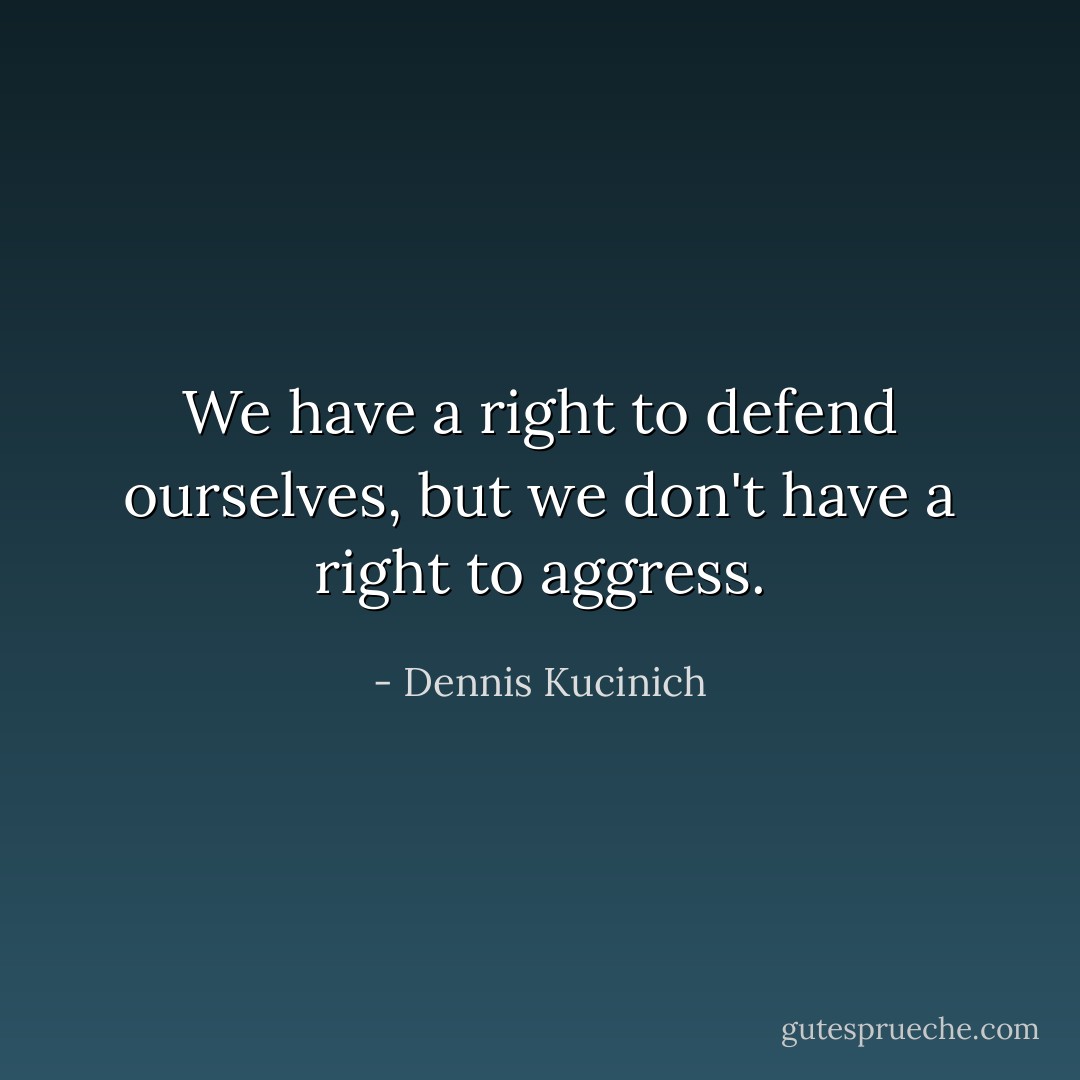 We have a right to defend ourselves, but we don't have a right to<br />aggress. - Dennis Kucinich