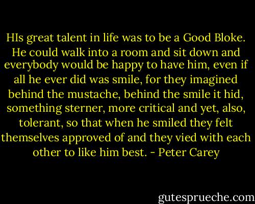 HIs great talent in life was to be a Good Bloke. He could walk into a room and sit down and everybody would be happy to have him, even if all he ever did was smile, for they imagined behind the mustache, behind the smile it hid, something sterner, more critical and yet, also, tolerant, so that when he smiled they felt themselves approved of and they vied with each other to like him best. - Peter Carey