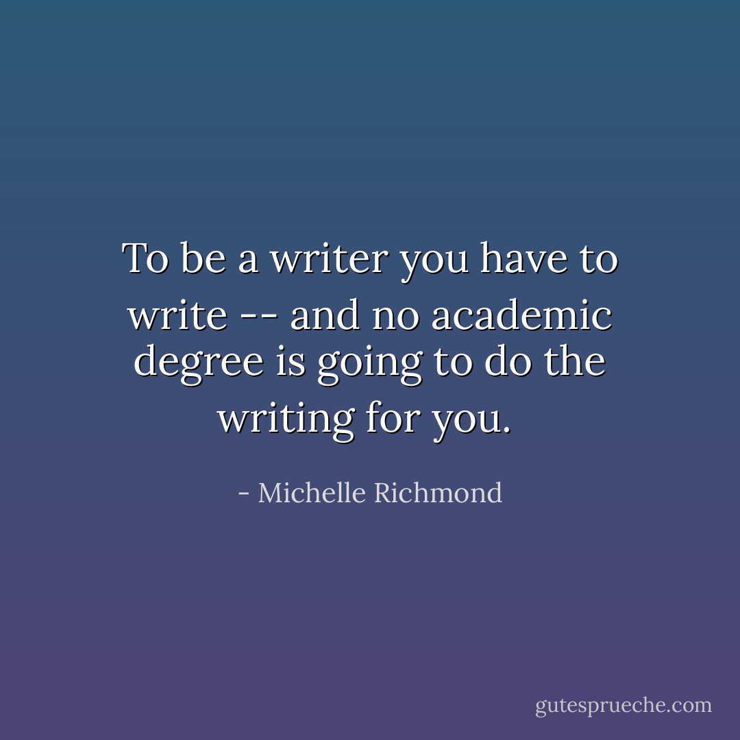 To be a writer you have to write -- and no academic degree is going to do the writing for you.  - Michelle Richmond