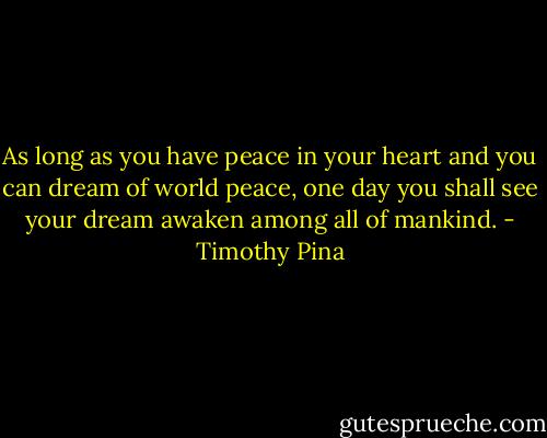 As long as you have peace in your heart and you can dream of world peace, one day you shall see your dream awaken among all of mankind. - Timothy Pina
