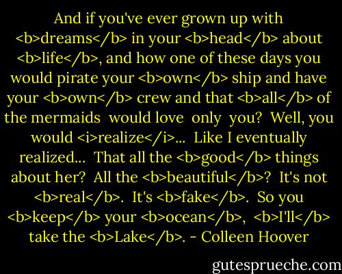 And if you've ever grown up with <b>dreams</b> in your <b>head</b> about <b>life</b>, and how one of these days you would pirate your <b>own</b> ship and have your <b>own</b> crew and that <b>all</b> of the mermaids<br /><br />would love<br /><br />only<br /><br />you?<br /><br />Well, you would <i>realize</i>...<br /><br />Like I eventually realized...<br /><br />That all the <b>good</b> things about her?<br /><br />All the <b>beautiful</b>?<br /><br />It's not <b>real</b>.<br /><br />It's <b>fake</b>.<br /><br />So you <b>keep</b> your <b>ocean</b>,<br /><br /><b>I'll</b> take the <b>Lake</b>. - Colleen Hoover