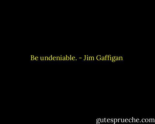 Be undeniable. - Jim Gaffigan
