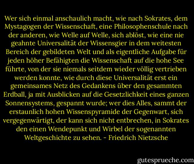 Wer sich einmal anschaulich macht, wie nach Sokrates, dem Mystagogen der Wissenschaft, eine Philosophenschule nach der anderen, wie Welle auf Welle, sich ablöst, wie eine nie geahnte Universalität der Wissensgier in dem weitesten Bereich der gebildeten Welt und als eigentliche Aufgabe für jeden höher Befähigten die Wissenschaft auf die hohe See führte, von der sie niemals seitdem wieder völlig vertrieben werden konnte, wie durch diese Universalität erst ein gemeinsames Netz des Gedankens über den gesammten Erdball, ja mit Ausblicken auf die Gesetzlichkeit eines ganzen Sonnensystems, gespannt wurde; wer dies Alles, sammt der erstaunlich hohen Wissenspyramide der Gegenwart, sich vergegenwärtigt, der kann sich nicht entbrechen, in Sokrates den einen Wendepunkt und Wirbel der sogenannten Weltgeschichte zu sehen. - Friedrich Nietzsche