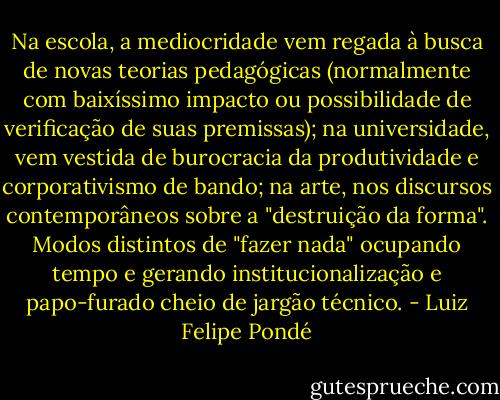 Na escola, a mediocridade vem regada à busca de novas teorias pedagógicas (normalmente com baixíssimo impacto ou possibilidade de verificação de suas premissas); na universidade, vem vestida de burocracia da produtividade e corporativismo de bando; na arte, nos discursos contemporâneos sobre a "destruição da forma". Modos distintos de "fazer nada" ocupando tempo e gerando institucionalização e papo-furado cheio de jargão técnico. - Luiz Felipe Pondé