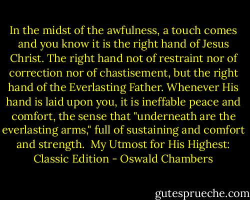 In the midst of the awfulness, a touch comes and you know it is the right hand of Jesus Christ. The right hand not of restraint nor of correction nor of chastisement, but the right hand of the Everlasting Father. Whenever His hand is laid upon you, it is ineffable peace and comfort, the sense that "underneath are the everlasting arms," full of sustaining and comfort and strength.<br /><br />My Utmost for His Highest: Classic Edition - Oswald Chambers