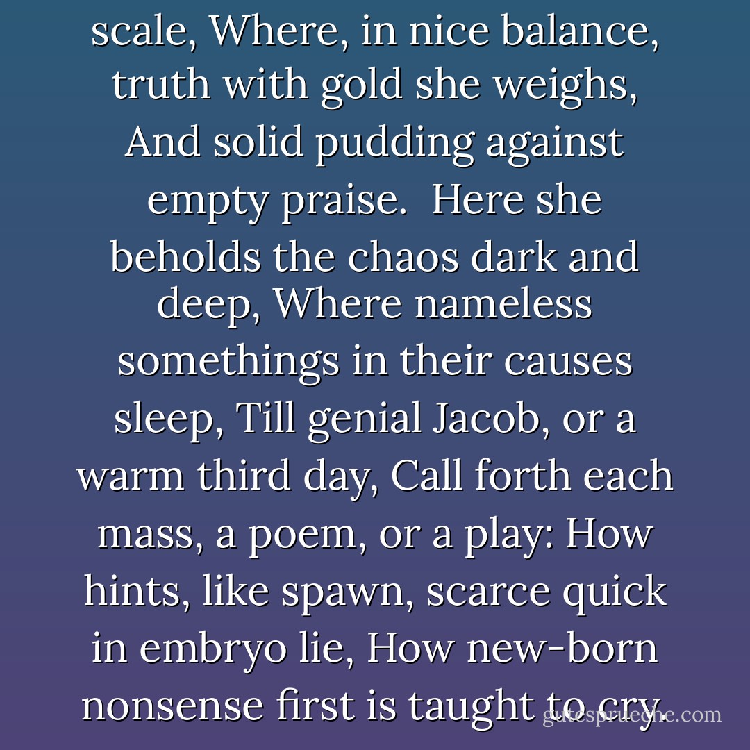 Poetic justice, with her lifted scale,<br />Where, in nice balance, truth with gold she weighs,<br />And solid pudding against empty praise.<br /> Here she beholds the chaos dark and deep,<br />Where nameless somethings in their causes sleep,<br />Till genial Jacob, or a warm third day,<br />Call forth each mass, a poem, or a play:<br />How hints, like spawn, scarce quick in embryo lie,<br />How new-born nonsense first is taught to cry. - Alexander Pope
