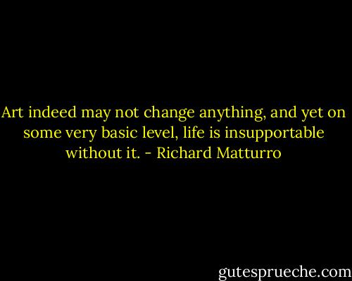 Art indeed may not change anything, and yet on some very basic level, life is insupportable without it. - Richard Matturro