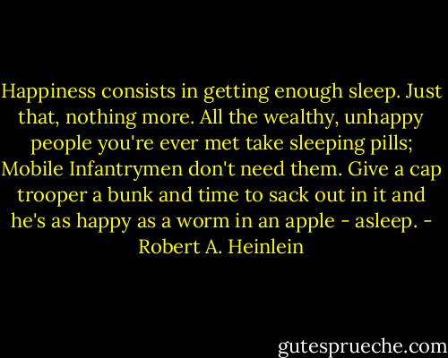 Happiness consists in getting enough sleep. Just that, nothing more. All the wealthy, unhappy people you're ever met take sleeping pills; Mobile Infantrymen don't need them. Give a cap trooper a bunk and time to sack out in it and he's as happy as a worm in an apple - asleep. - Robert A. Heinlein