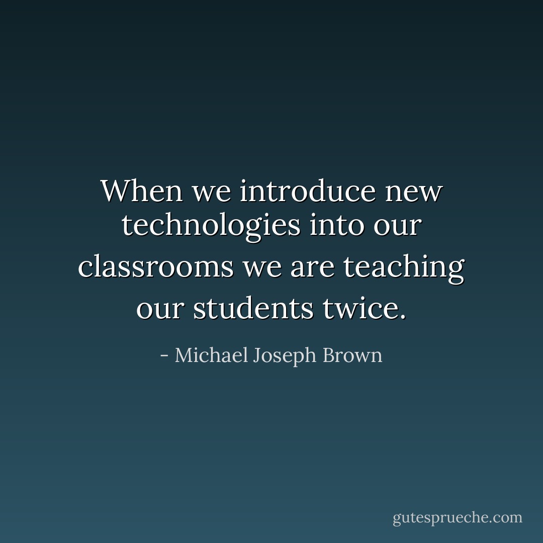 When we introduce new technologies into our classrooms we are teaching our students twice. - Michael Joseph Brown
